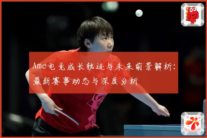 Ame电竞成长轨迹与未来前景解析：最新赛事动态与深度分析