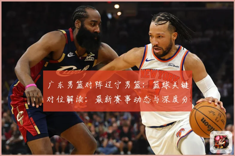 广东男篮对阵辽宁男篮：篮球关键对位解读：最新赛事动态与深度分析