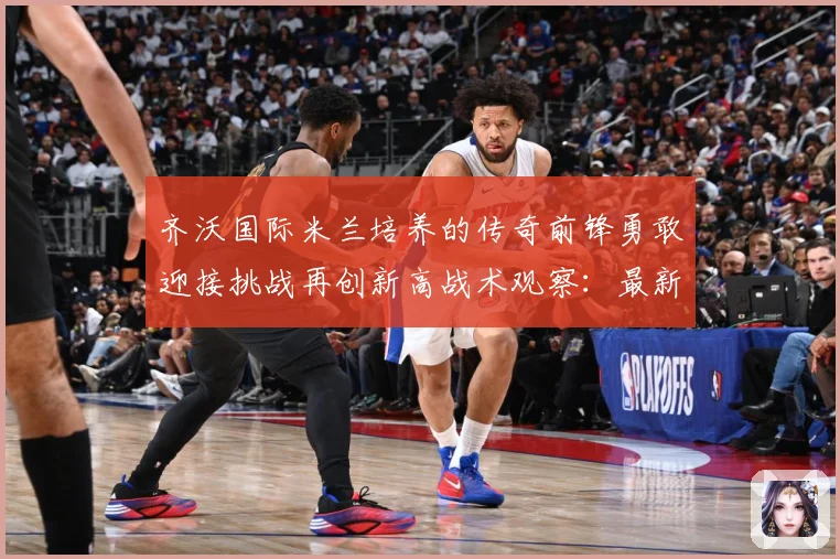 齐沃国际米兰培养的传奇前锋勇敢迎接挑战再创新高战术观察：最新赛事动态与深度分析