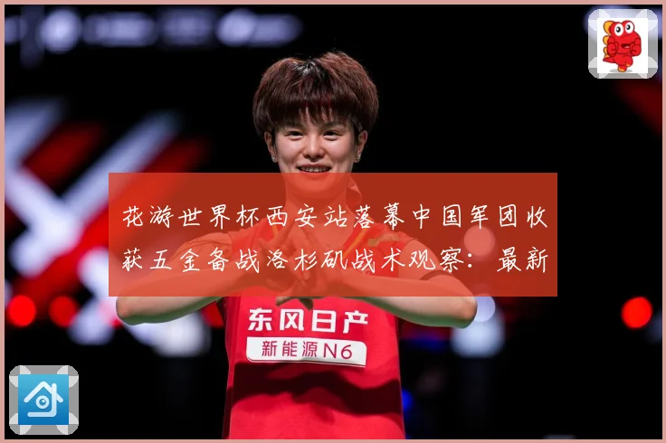 花游世界杯西安站落幕中国军团收获五金备战洛杉矶战术观察：最新赛事动态与深度分析
