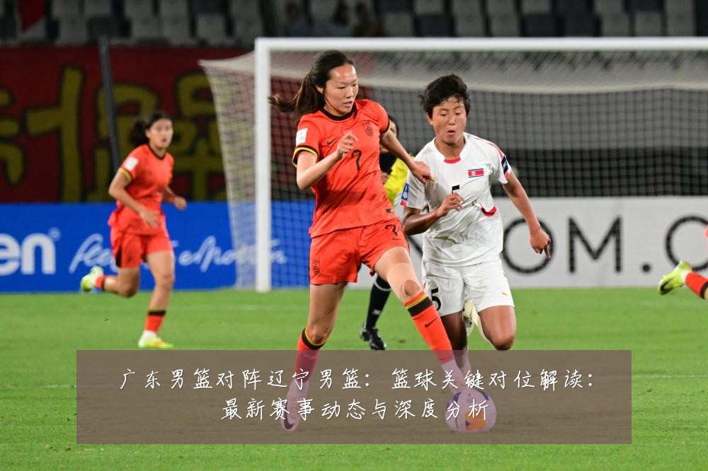 广东男篮对阵辽宁男篮:篮球关键对位解读:最新赛事动态与深度分析